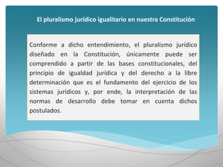 Conforme a dicho entendimiento, el pluralismo jurídico
diseñado en la Constitución, únicamente puede ser
comprendido a partir de las bases constitucionales, del
principio de igualdad jurídica y del derecho a la libre
determinación que es el fundamento del ejercicio de los
sistemas jurídicos y, por ende, la interpretación de las
normas de desarrollo debe tomar en cuenta dichos
postulados.
El pluralismo jurídico igualitario en nuestra Constitución
 