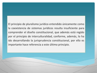 El principio de pluralismo jurídico entendido únicamente como
la coexistencia de sistemas jurídicos resulta insuficiente para
comprender el diseño constitucional, que además está regido
por el principio de interculturalidad, conforme, además, lo ha
ido desarrollando la jurisprudencia constitucional, por ello es
importante hace referencia a este último principio.
 