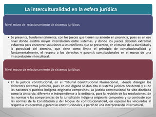 Nivel micro de relacionamiento de sistemas jurídicos
• Se presenta, fundamentalmente, con los jueces que tienen su asiento en provincia, pues es en ese
nivel donde existirá mayor interrelación entre sistemas, y donde los jueces deberán extremar
esfuerzos para encontrar soluciones a los conflictos que se presenten, en el marco de la ductilidad y
la porosidad del derecho, que tiene como límite el principio de constitucionalidad y,
fundamentalmente, el respeto a los derechos y garantís constitucionales en el marco de una
interpretación intercultural.
Nivel macro de relacionamiento de sistemas jurídicos
• En la justicia constitucional, en el Tribunal Constitucional Plurinacional, donde dialogan los
diferentes sistemas jurídicos, pues en ese órgano se dan cita el sistema jurídico occidental y el de
las naciones y pueblos indígena originario campesinos. La justicia constitucional ha sido diseñada
como la única vía, diferente e independiente a la ordinaria, para la revisión de las resoluciones, de
las normas y las competencias de la jurisdicción indígena originaria campesina y su contraste con
las normas de la Constitución y del bloque de constitucionalidad, en especial las vinculadas al
respeto a los derechos y garantías constitucionales, a partir de una interpretación intercultural.
La interculturalidad en la esfera jurídica
 