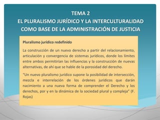 TEMA 2
EL PLURALISMO JURÍDICO Y LA INTERCULTURALIDAD
COMO BASE DE LA ADMINISTRACIÓN DE JUSTICIA
Pluralismo jurídico redefinido
La construcción de un nuevo derecho a partir del relacionamiento,
articulación y convergencia de sistemas jurídicos, donde los límites
entre ambos permitirían las influencias y la construcción de nuevas
alternativas, de ahí que se hable de la porosidad del derecho.
“Un nuevo pluralismo jurídico supone la posibilidad de intersección,
mezcla e interrelación de los órdenes jurídicos que darán
nacimiento a una nueva forma de comprender el Derecho y los
derechos, por y en la dinámica de la sociedad plural y compleja” (F.
Rojas)
 