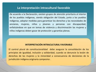 INTERPRETACIÓN INTRACULTURAL FAVORABLE
El control plural de constitucionalidad debe asegurar la consolidación de los
principios de igualdad, inclusión y solidaridad, cuando se denuncie la lesión de
derechos de las mujeres y la minoridad a consecuencia de decisiones de la
jurisdicción indígena originaria campesina .
La interpretación intracultural favorable
De acuerdo a la Declaración, existen grupos de atención prioritaria al interior
de los pueblos indígenas, siendo obligación del Estado, junto a los pueblos
indígenas, adoptar medidas para garantizar los derechos y las necesidades de
ancianos, mujeres, niños y jóvenes y personas con discapacidad,
enfatizándose en que en temas de violencia y discriminación las mujeres y
niños indígenas deben gozar de protección y garantías plenas.
 