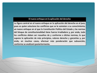 El nuevo enfoque en la aplicación del derecho
La figura central en el nuevo enfoque en la aplicación del derecho es el juez;
pues es quien soluciona los conflictos que se le someten a su conocimiento;
un nuevo enfoque en el que la Constitución Política del Estado y las normas
del bloque de constitucionalidad tiene fuerza irradiadora y, por ende, todo
los conflictos deben ser resueltos de y conforme a dichas normas, lo que
supone la aplicación de más principios, valores derecho y garantías y, por
ende, en muchos casos, efectuar más ponderación que subsunción,
conforme se analizará posteriormente.
 