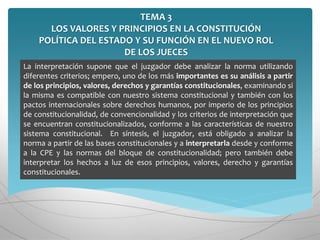 TEMA 3
LOS VALORES Y PRINCIPIOS EN LA CONSTITUCIÓN
POLÍTICA DEL ESTADO Y SU FUNCIÓN EN EL NUEVO ROL
DE LOS JUECES
La interpretación supone que el juzgador debe analizar la norma utilizando
diferentes criterios; empero, uno de los más importantes es su análisis a partir
de los principios, valores, derechos y garantías constitucionales, examinando si
la misma es compatible con nuestro sistema constitucional y también con los
pactos internacionales sobre derechos humanos, por imperio de los principios
de constitucionalidad, de convencionalidad y los criterios de interpretación que
se encuentran constitucionalizados, conforme a las características de nuestro
sistema constitucional. En síntesis, el juzgador, está obligado a analizar la
norma a partir de las bases constitucionales y a interpretarla desde y conforme
a la CPE y las normas del bloque de constitucionalidad; pero también debe
interpretar los hechos a luz de esos principios, valores, derecho y garantías
constitucionales.
 