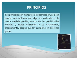 Los principios son mandatos de optimización, es decir
normas que ordenan que algo sea realizado en la
mayor medida posible, dentro de las posibilidades
jurídicas y reales existentes y se caracterizan,
precisamente, porque pueden cumplirse en diferente
grado.
PRINCIPIOS
 