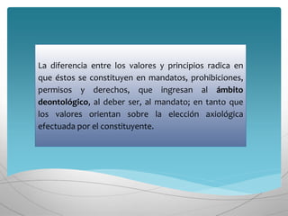 La diferencia entre los valores y principios radica en
que éstos se constituyen en mandatos, prohibiciones,
permisos y derechos, que ingresan al ámbito
deontológico, al deber ser, al mandato; en tanto que
los valores orientan sobre la elección axiológica
efectuada por el constituyente.
 