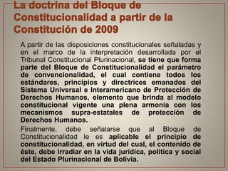 • A partir de las disposiciones constitucionales señaladas y
en el marco de la interpretación desarrollada por el
Tribunal Constitucional Plurinacional, se tiene que forma
parte del Bloque de Constitucionalidad el parámetro
de convencionalidad, el cual contiene todos los
estándares, principios y directrices emanados del
Sistema Universal e Interamericano de Protección de
Derechos Humanos, elemento que brinda al modelo
constitucional vigente una plena armonía con los
mecanismos supra-estatales de protección de
Derechos Humanos.
• Finalmente, debe señalarse que al Bloque de
Constitucionalidad le es aplicable el principio de
constitucionalidad, en virtud del cual, el contenido de
éste, debe irradiar en la vida jurídica, política y social
del Estado Plurinacional de Bolivia.
 