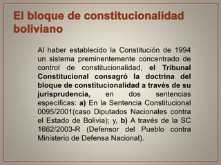 • Al haber establecido la Constitución de 1994
un sistema preminentemente concentrado de
control de constitucionalidad, el Tribunal
Constitucional consagró la doctrina del
bloque de constitucionalidad a través de su
jurisprudencia, en dos sentencias
específicas: a) En la Sentencia Constitucional
0095/2001(caso Diputados Nacionales contra
el Estado de Bolivia); y, b) A través de la SC
1662/2003-R (Defensor del Pueblo contra
Ministerio de Defensa Nacional).
 