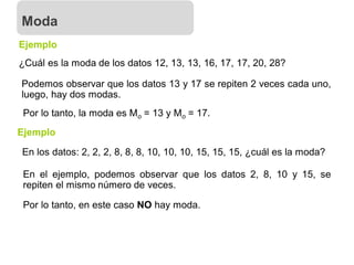 ¿Cuál es la moda de los datos 12, 13, 13, 16, 17, 17, 20, 28?
Ejemplo
Podemos observar que los datos 13 y 17 se repiten 2 veces cada uno,
luego, hay dos modas.
Por lo tanto, la moda es Mo = 13 y Mo = 17.
Moda
Ejemplo
En los datos: 2, 2, 2, 8, 8, 8, 10, 10, 10, 15, 15, 15, ¿cuál es la moda?
En el ejemplo, podemos observar que los datos 2, 8, 10 y 15, se
repiten el mismo número de veces.
Por lo tanto, en este caso NO hay moda.
 