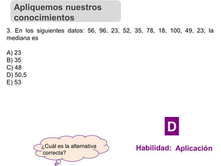 ¿Cuál es la alternativa
correcta?
3. En los siguientes datos: 56, 96, 23, 52, 35, 78, 18, 100, 49, 23; la
mediana es
A) 23
B) 35
C) 48
D) 50,5
E) 53
Apliquemos nuestros
conocimientos
Habilidad: Aplicación
D
 