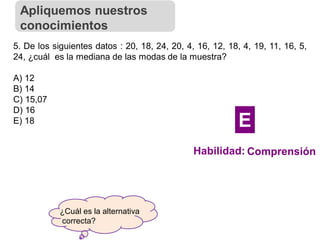 ¿Cuál es la alternativa
correcta?
5. De los siguientes datos : 20, 18, 24, 20, 4, 16, 12, 18, 4, 19, 11, 16, 5,
24, ¿cuál es la mediana de las modas de la muestra?
A) 12
B) 14
C) 15,07
D) 16
E) 18
Apliquemos nuestros
conocimientos
Habilidad: Comprensión
E
 