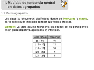 1. Medidas de tendencia central
en datos agrupados
1.1 Datos agrupados
Los datos se encuentran clasificados dentro de intervalos o clases,
por lo cual resulta imposible conocer sus valores precisos.
Edad (años) Frecuencia
[8 – 11] 16
[12 – 15] 12
[16 – 19] 10
[20 – 23] 7
[24 – 27] 4
Ejemplo: La tabla adjunta representa las edades de los participantes
en un grupo deportivo, agrupadas en intervalos.
 