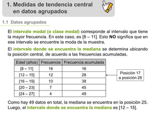 1. Medidas de tendencia central
en datos agrupados
1.1 Datos agrupados
El intervalo modal (o clase modal) corresponde al intervalo que tiene
la mayor frecuencia. En este caso, es [8 – 11]. Esto NO significa que en
ese intervalo se encuentre la moda de la muestra.
El intervalo donde se encuentra la mediana se determina ubicando
la posición central, de acuerdo a las frecuencias acumuladas.
Edad (años) Frecuencia Frecuencia acumulada
[8 – 11] 16 16
[12 – 15] 12 28
[16 – 19] 10 38
[20 – 23] 7 45
[24 – 27] 4 49
Como hay 49 datos en total, la mediana se encuentra en la posición 25.
Luego, el intervalo donde se encuentra la mediana es [12 – 15].
Posición 17
a posición 28
 