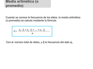 Cuando se conoce la frecuencia de los datos, la media aritmética
(o promedio) se calcula mediante la fórmula:
x =
x1  f1 + x2  f2 + …. + xn  fn
n
Con n: número total de datos, y fi la frecuencia del dato xi.
Media aritmética (o
promedio)
 