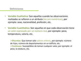 • Variable Cualitativa: Son aquellas cuando las observaciones
realizadas se refieren a un atributo (no son numéricas), por
ejemplo: sexo, nacionalidad, profesión, etc.
• Variable Cuantitativa: Son aquellas en que cada observación tiene
un valor expresado por un número real, por ejemplo: peso,
temperatura, salario, etc.
Discretas: Que toman sólo valores enteros, por ejemplo: número
de hijos, número de departamentos en un edificio, etc.
Continuas: Susceptibles de toman cualquier valor, por ejemplo: el
peso, la estatura, etc.
Definiciones
 