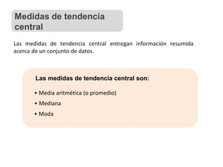 Las medidas de tendencia central son:
• Mediana
• Media aritmética (o promedio)
• Moda
Las medidas de tendencia central entregan información resumida
acerca de un conjunto de datos.
Medidas de tendencia
central
 