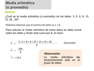 ¿Cuál es la media aritmética (o promedio) de los datos: 3, 5, 8, 8, 10,
12, 24 , 30?
Ejemplo
Podemos observar que el número de datos es n = 8.
Para calcular la media aritmética de estos datos se debe sumar
todos los datos y dividir esta suma por 8, es decir:
x =
3 + 5 + 8 + 8 + 10 + 12 + 24 + 30
8
x =
100
8
x = 12,5
Observación
La media aritmética no
necesariamente está en el
grupo de datos.
(Sumando)
Media aritmética
(o promedio)
 