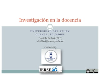 Investigación en la docencia
UNIVERSIDAD DEL AZUAY
CUENCA, ECUADOR

Daniela Ballari (PhD)
dballari@uazuay.edu.ec
Junio 2013

 
