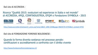 Ricerca "Qualità 2015: evoluzioni ed esperienze in Italia e nel mondo"
di ACCREDIA, APQI, CONFINDUSTRIA, EFQM e Fondazione SYMBOLA - 2015
http://www.accredia.it/extsearch_press.jsp?area=6&ID_LINK=250&page=9&IDCTX=4792&id_context=4792
Dal sito di ACCREDIA :
Dal sito di FONDAZIONE FORENSE BOLOGNESE :
Quando la forma diventa sostanza nel processo penale:
certificazioni e accreditamenti a confronto con il diritto vivente
http://www.fondazioneforensebolognese.it/
 