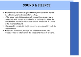 SOUND & SILENCE
 • When we put our ear up against the any metal/surface, we feel
the vibrations, sense the sound emanating.
 • The sound materializes not merely through human ears but in
connection with a physical attachment of listening to it when the
‘vibrations on a surface’ materializes silence into sound. As silence
is the absence of sound.
 • So, sound is immaterial, that it cannot be seen except through its
consequences.
 • Silence is immaterial , through the absence of sound, so it
focuses increased attention on the senses and materials present .
 