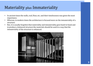 Materiality plus Immateriality
2
• In ancient times the walls, roof, floor, etc. and their timelessness was given the most
importance.
• Whereas, in modern times the architecture is focused more on the immateriality of a
structure.
• But, it is usually forgotten that materiality and immateriality goes hand-in-hand and
to produce a balanced structure the materials should be used in a way that the
immateriality of the structure is enhanced.
 