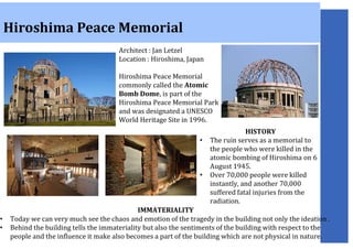 Hiroshima Peace Memorial
Architect : Jan Letzel
Location : Hiroshima, Japan
Hiroshima Peace Memorial
commonly called the Atomic
Bomb Dome, is part of the
Hiroshima Peace Memorial Park
and was designated a UNESCO
World Heritage Site in 1996.
HISTORY
• The ruin serves as a memorial to
the people who were killed in the
atomic bombing of Hiroshima on 6
August 1945.
• Over 70,000 people were killed
instantly, and another 70,000
suffered fatal injuries from the
radiation.
IMMATERIALITY
• Today we can very much see the chaos and emotion of the tragedy in the building not only the ideation .
• Behind the building tells the immateriality but also the sentiments of the building with respect to the
people and the influence it make also becomes a part of the building which are not physical in nature.
 
