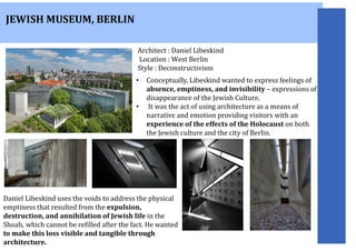 JEWISH MUSEUM, BERLIN
Daniel Libeskind uses the voids to address the physical
emptiness that resulted from the expulsion,
destruction, and annihilation of Jewish life in the
Shoah, which cannot be refilled after the fact. He wanted
to make this loss visible and tangible through
architecture.
Architect : Daniel Libeskind
Location : West Berlin
Style : Deconstructivism
• Conceptually, Libeskind wanted to express feelings of
absence, emptiness, and invisibility – expressions of
disappearance of the Jewish Culture.
• It was the act of using architecture as a means of
narrative and emotion providing visitors with an
experience of the effects of the Holocaust on both
the Jewish culture and the city of Berlin.
 