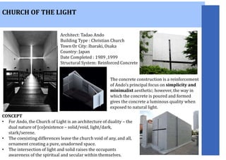 CHURCH OF THE LIGHT
Architect: Tadao Ando
Building Type : Christian Church
Town Or City: Ibaraki, Osaka
Country: Japan
Date Completed : 1989 ,1999
Structural System: Reinforced Concrete
The concrete construction is a reinforcement
of Ando’s principal focus on simplicity and
minimalist aesthetic; however, the way in
which the concrete is poured and formed
gives the concrete a luminous quality when
exposed to natural light.
CONCEPT
• For Ando, the Church of Light is an architecture of duality – the
dual nature of [co]existence – solid/void, light/dark,
stark/serene.
• The coexisting differences leave the church void of any, and all,
ornament creating a pure, unadorned space.
• The intersection of light and solid raises the occupants
awareness of the spiritual and secular within themselves.
 