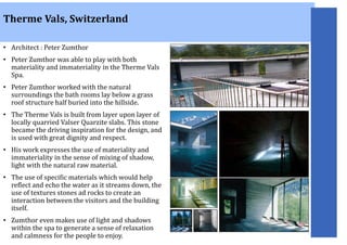 • Architect : Peter Zumthor
• Peter Zumthor was able to play with both
materiality and immateriality in the Therme Vals
Spa.
• Peter Zumthor worked with the natural
surroundings the bath rooms lay below a grass
roof structure half buried into the hillside.
• The Therme Vals is built from layer upon layer of
locally quarried Valser Quarzite slabs. This stone
became the driving inspiration for the design, and
is used with great dignity and respect.
• His work expresses the use of materiality and
immateriality in the sense of mixing of shadow,
light with the natural raw material.
• The use of specific materials which would help
reflect and echo the water as it streams down, the
use of textures stones ad rocks to create an
interaction between the visitors and the building
itself.
• Zumthor even makes use of light and shadows
within the spa to generate a sense of relaxation
and calmness for the people to enjoy.
Therme Vals, Switzerland
 