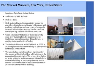 • Location : New York, United States.
• Architect : SANAA Architect
• Built in : 2007
• Both materiality and immateriality should be
considered in today’s architecture. However, with
evolving technology and new types of materials
immateriality is more appropriate for the 21st
contemporary and sustainable architecture.
• Glass, a material that creates illusion is wildly
used over building facades as compared to
traditional natural materials. They allow us to
confine in the aesthetics of today.
• The New art Museum by SANAA built in 2007 is
an example whereby immateriality is appropriate
for today’s architecture.
• The use of glass panelling allows light to enter
the spaces within the building which is one of the
concepts of immateriality. The properties of glass
as being reflective and transparent allows light to
enter the building in various spaces and hence
defines the internal spaces and foremost creates
an illusion for the overall building.
The New art Museum, New York, United States
 