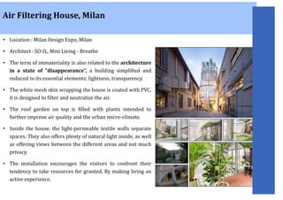 • Location : Milan Design Expo, Milan
• Architect : SO-IL, Mini Living - Breathe
• The term of immateriality is also related to the architecture
in a state of “disappearance”, a building simplified and
reduced to its essential elements; lightness, transparency.
• The white mesh skin wrapping the house is coated with PVC,
it is designed to filter and neutralize the air.
• The roof garden on top is filled with plants intended to
further improve air quality and the urban micro-climate.
• Inside the house, the light-permeable textile walls separate
spaces. They also offers plenty of natural light inside, as well
as offering views between the different areas and not much
privacy.
• The installation encourages the visitors to confront their
tendency to take resources for granted, By making living an
active experience.
Air Filtering House, Milan
 
