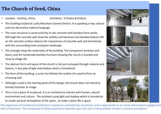 • Location : Huizhou, China. Architects : O Studio Architects
• This building located at Luofu Mountain Scenery District. It is speaking a raw, natural
and non-decorative material language.
• The main structure is constructed by in-site concrete with bamboo form-works.
Although the concrete wall show the solidity and heaviness but bamboo texture left
on the concrete surface reduces the massiveness of concrete wall and harmonizes
with the surrounding trees and green landscape.
• This strongly show the materiality of the building. The transparent windows and
doors, and the handmade bamboo furniture showing the church is humble and
close to village life.
• The abstract form and space of the church is not just conveyed through material and
texture, it also play of light and shadow which is immaterial.
• The form of this building, a curve line follows the outline of a seed to form an
enclosing wall.
• Although a seed is the starting point of this design, the church does not intend to
literally illustrate its image.
• This is not a piece of sculptural, it is an architecture interact with human, natural
environment and culture. The architect using light and shadow which is immaterial
to create spiritual atmosphere of the space , to made a place like a space.
The Church of Seed, China
The experience of immaterial architecture is based on contradictory sensations, and is appropriate to an active and creative engagement
with architecture. The complexity of whole experience depends upon the user’s interpretation of what is present and absent.”
 