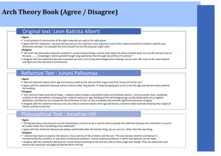 Arch Theory Book (Agree / Disagree)
•Agree
•” in the process of construction all the right materials are used in the right places. ”
•I agree with this statement , because the way we use the material is very important. Each of the material should be treated in specific way ,
dimension and type. For example the brick should’t be too thin because might crack.
•Disagree
•” We shall now deal withe materials suitable for constructing buildings, and we shall relate the advice handed down to us by the learned men of
the past, ……… knowledge is better gained through long experience than through any artifice of invention.”
•I disagree with this statement because nowsaday we have a lot of new technologies and materials can be used. We must try the new material
and figure out the new way of construction.
Original text: Leon Battista Alberti
•Agree
•” Natural materials express their age and history,as well as the story of their origins and their history of human use.”
•I agree with this statement because natural material after long period , it show the aging part to let us feel the age and also the history behind
the building.
•Disagree
•” the machine-made materials of today - scaleless sheets of glass, enamelled metals and synthetic plastics - tend to present their unyielding
surfaces to the eye without conveying their material essence or age. Building of this technological age usually deliberately aim at ageless
perfection, and they do not incorporate the dimension of time, or the unvoidable and mentally significant processes of aging. ”
•I disagree with this statement because not only natural material express their age and history, machine-made materials showing their origins &
history used by human too.
Reflective Text : Juhani Pallasmaa
• Agree
• ” Strong boundary consciousness can be interpreted as a desire to be in control and to exclude the unfamiliar because the unfamiliar is a source
of unease rather than something to be celebrated. ”
• I agree with this statement because we always comfortable with the familiar thing, we are use to it rather than the new thing.
• Disagree
• ” I devise new means to explore old concerns: the creativity of the architect and the user. The user decides whether architecture is
immaterial.But the architect, or any other architectural producer, creates material conditions in which that decision can be made… ”
• I disagree with this statement because we cannot leave everything to the end user and let them judge your design. They can experience and
observe the space but not judge and decide what it will be.
Philosophical Text : Jonathan Hill
 
