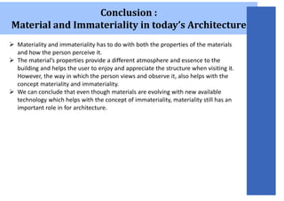 Conclusion :
Material and Immateriality in today’s Architecture
 Materiality and immateriality has to do with both the properties of the materials
and how the person perceive it.
 The material’s properties provide a different atmosphere and essence to the
building and helps the user to enjoy and appreciate the structure when visiting it.
However, the way in which the person views and observe it, also helps with the
concept materiality and immateriality.
 We can conclude that even though materials are evolving with new available
technology which helps with the concept of immateriality, materiality still has an
important role in for architecture.
 