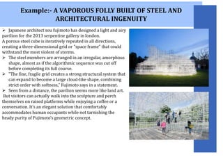 Example:- A VAPOROUS FOLLY BUILT OF STEEL AND
ARCHITECTURAL INGENUITY
 Japanese architect sou fujimoto has designed a light and airy
pavilion for the 2013 serpentine gallery in london.
A porous steel cube is iteratively repeated in all directions,
creating a three-dimensional grid or "space frame" that could
withstand the most violent of storms.
 The steel members are arranged in an irregular, amorphous
shape, almost as if the algorithmic sequence was cut off
before completing its full course.
 "The fine, fragile grid creates a strong structural system that
can expand to become a large cloud-like shape, combining
strict order with softness," Fujimoto says in a statement.
 Seen from a distance, the pavilion seems more like land art.
But visitors can actually walk into the sculpture and perch
themselves on raised platforms while enjoying a coffee or a
conversation. It’s an elegant solution that comfortably
accommodates human occupants while not tarnishing the
heady purity of Fujimoto’s geometric concept.
 