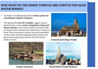 WHY MANY OF THE HINDU TEMPLES ARE CONSTUCTED NEAR
WATER BODIES?
• A temple is usually designed like a home/ palace in
resemblance of god’s residence.
• The appropriate site for a temple, suggest ancient
Sanskrit texts, is near water and gardens, lotus and
flowers bloom, where swans, ducks and other birds
are heard, where animals rest without fear of injury or
harm. These harmonious places were recommended
in these texts with the explanation that such are the
places where gods play, and thus the best site for
Hindu temples.
Temple at Badami
Somnath Jyotirlinga Temple
Dwarkadhish Temple Mathura
 