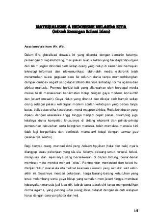 1/5 
MATERIALISME & HEDONISME MELANDA KITA 
(Sebuah Renungan Rohani Islam) 
Assalamu’alaikum Wr. Wb. 
Dalam Era globalisasi dewasa ini yang ditandai dengan semakin ketatnya persaingan di segala bidang, merupakan suatu realitas yang tak dapat dipungkiri dan tak mungkin dihindari oleh setiap orang yang hidup di zaman ini. Kemajuan teknologi informasi dan telekomunikasi, lebih-lebih media elektronik telah menawarkan suatu gagasan baru ke seluruh dunia tanpa memperhitungkan dampak-dampak negatif yang dapat ditimbulkannya terhadap norma agama dan akhlaq manusia. Promosi bertubi-tubi yang dilancarkan oleh berbagai media massa telah menawarkan kenikmatan hidup dengan gaya modern, konsumtif dan jet-set (mewah). Gaya hidup yang dituntut dan dikejar oleh hampir setiap orang sebagai pelaku kehidupan modern adalah kehidupan yang bebas tanpa batas, baik batas etika kesopanan, moral maupun akhlaq. Roda kehidupan yang dipacu dengan akselerasi tinggi hingga menjadi cepat panas, disamping juga ketatnya dunia kompetisi, khususnya di bidang ekonomi dan prinsip-prinsip pemenuhan kebutuhan serta keinginan manusia, telah memaksa manusia kini tidak lagi berperilaku dan bertindak manusiawi tetapi dengan semau gue (seenaknya sendiri). 
Bagi banyak orang, mencari rizki yang halalan toyyiban (halal dan baik) nyaris dianggap suatu pekerjaan yang sia-sia. Adanya peluang untuk korupsi, kolusi, manipulasi dan sejenisnya yang berseliweran di depan hidung, benar-benar membuat mata mereka menjadi “silau”. Rangsangan manipulasi dan kolusi itu menjadi “klop” manakala kita melihat keadaan ekonomi yang semakin sulit akhir- akhir ini. Susahnya mencari pekerjaan, harga barang-barang kebutuhan yang terus melambung serta gaya hidup yang semakin men-jetset hingga membuat kebanyakan manusia jadi lupa diri, tabrak sana tabrak sini tanpa memperdulikan norma agama, yang penting fulus (uang) bisa didapat dengan mudah walupun harus dengan cara yang kotor dan keji. 
 