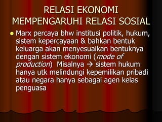 RELASI EKONOMI
MEMPENGARUHI RELASI SOSIAL
 Marx percaya bhw institusi politik, hukum,
sistem kepercayaan & bahkan bentuk
keluarga akan menyesuaikan bentuknya
dengan sistem ekonomi (mode of
production) Misalnya  sistem hukum
hanya utk melindungi kepemilikan pribadi
atau negara hanya sebagai agen kelas
penguasa
 