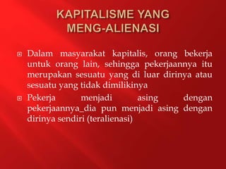  Dalam masyarakat kapitalis, orang bekerja
untuk orang lain, sehingga pekerjaannya itu
merupakan sesuatu yang di luar dirinya atau
sesuatu yang tidak dimilikinya
 Pekerja menjadi asing dengan
pekerjaannya_dia pun menjadi asing dengan
dirinya sendiri (teralienasi)
 