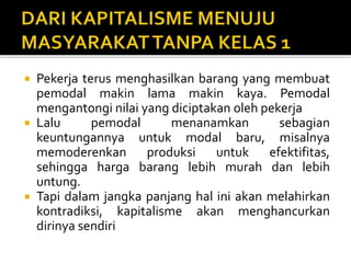  Pekerja terus menghasilkan barang yang membuat
pemodal makin lama makin kaya. Pemodal
mengantongi nilai yang diciptakan oleh pekerja
 Lalu pemodal menanamkan sebagian
keuntungannya untuk modal baru, misalnya
memoderenkan produksi untuk efektifitas,
sehingga harga barang lebih murah dan lebih
untung.
 Tapi dalam jangka panjang hal ini akan melahirkan
kontradiksi, kapitalisme akan menghancurkan
dirinya sendiri
 