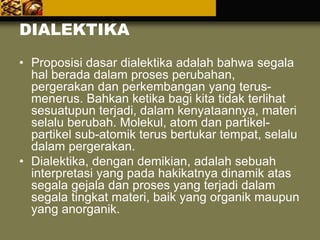 DIALEKTIKA
• Proposisi dasar dialektika adalah bahwa segala
hal berada dalam proses perubahan,
pergerakan dan perkembangan yang terus-
menerus. Bahkan ketika bagi kita tidak terlihat
sesuatupun terjadi, dalam kenyataannya, materi
selalu berubah. Molekul, atom dan partikel-
partikel sub-atomik terus bertukar tempat, selalu
dalam pergerakan.
• Dialektika, dengan demikian, adalah sebuah
interpretasi yang pada hakikatnya dinamik atas
segala gejala dan proses yang terjadi dalam
segala tingkat materi, baik yang organik maupun
yang anorganik.
 