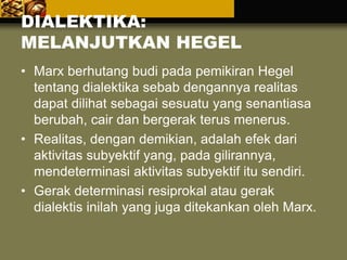 DIALEKTIKA:
MELANJUTKAN HEGEL
• Marx berhutang budi pada pemikiran Hegel
tentang dialektika sebab dengannya realitas
dapat dilihat sebagai sesuatu yang senantiasa
berubah, cair dan bergerak terus menerus.
• Realitas, dengan demikian, adalah efek dari
aktivitas subyektif yang, pada gilirannya,
mendeterminasi aktivitas subyektif itu sendiri.
• Gerak determinasi resiprokal atau gerak
dialektis inilah yang juga ditekankan oleh Marx.
 