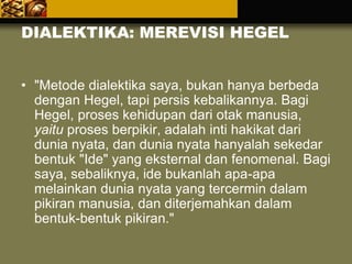 DIALEKTIKA: MEREVISI HEGEL
• "Metode dialektika saya, bukan hanya berbeda
dengan Hegel, tapi persis kebalikannya. Bagi
Hegel, proses kehidupan dari otak manusia,
yaitu proses berpikir, adalah inti hakikat dari
dunia nyata, dan dunia nyata hanyalah sekedar
bentuk "Ide" yang eksternal dan fenomenal. Bagi
saya, sebaliknya, ide bukanlah apa-apa
melainkan dunia nyata yang tercermin dalam
pikiran manusia, dan diterjemahkan dalam
bentuk-bentuk pikiran."
 