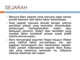 SEJARAH
 Menurut Marx sejarah umat manusia sejak zaman
primitif dibentuk oleh faktor-faktor kebendaaan.
 Awal sejarah manusia dimulai dengan adanya
pemilikan pribadi yang kemudian menimbulkan
pertarungan memperebutkan materi atau
kekayaan ekonomi. Materi atau bendalah yang
menjadi faktor konstitutif proses sosial politik
historis kemanusiaan.
 Marx menyangkal argumen Hegel maupun Weber
yang melihat faktor non-bendawi, roh, dan
gagasan berpengaruh dan menentukan sejarah.
Inilah paham materialisme sejarah Marx_Kalau
ada yang kesannya semacam itu, biasanya
sifatnya sublimasi dari materi.
 