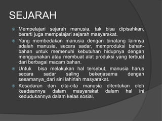 SEJARAH
 Mempelajari sejarah manusia, tak bisa dipisahkan,
berarti juga mempelajari sejarah masyarakat.
 Yang membedakan manusia dengan binatang lainnya
adalah manusia, secara sadar, memproduksi bahan-
bahan untuk memenuhi kebutuhan hidupnya dengan
menggunakan atau membuat alat produksi yang terbuat
dari berbagai macam bahan.
 Untuk bisa melakukan hal tersebut, manusia harus
secara sadar saling bekerjasama dengan
sesamanya_dari sini lahirlah masyarakat.
 Kesadaran dan cita-cita manusia ditentukan oleh
keadaannya dalam masyarakat dalam hal ini
kedudukannya dalam kelas sosial.
 