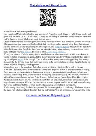 Materialism and Greed Essay
Materialism: Can it make you Happy?
Can Greed and Materialism lead to true happiness? "Greed is good. Greed is right. Greed works and
greed will save the USA." (Wall Street) "Cause we are living in a material world and I am a material
girl" a theme in one of Madonna's most famous songs.
Greed and materialism stand in apposition to any manifestation of true happiness. People are under a
false perception that money will solve all of their problems and as a result bring them their utmost
joy and happiness. Many psychologists, philosophers, and religious figures throughout the ages have
refuted this assertion. People in American society take money very seriously because it can either
make or break your life choices. In order to fit in...show more content...
We rely on money, if all the money in the world disappeared tomorrow the world, as we know it
would collapse. Everything is connected to money in some way. Everything essentially has a price
tag on it if your pocket is fat enough. This is what makes money extremely appealing. But money
shouldn't be the driving force that motivates people to be successful and wealthy. People should be
driven by pride, integrity, and happiness.
Materialism also is the standards that other people see that we think we have to live by. As
Webster's Dictionary state, materialism is a theory that physical matter is only fundamental reality.
Americans are very materialistic, because our society is so materialistic, people can be hurt, and
ashamed of how they dress. Materialism in our society can also be costly. We are very concerned
with different name brands such as Polo, Tommy, Ralph Lauren, Guess, Baby Phat, Gucci, Nike,
Adidas and the list goes on. We see the different stars on television, in movies, commercials, and
magazines or on stages. Whether they are actors, actress, singers, models we all look at the clothing
they wear and think that this is what must be fashionable acceptable in our society.
While money can clearly feed the best parts of the human experience, obviously, this is not always
the case. Just what is it about this stuff that we call "money"? In all appearances, we can't live with
Get more content on HelpWriting.net
 
