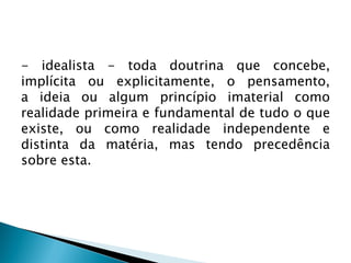 - idealista - toda doutrina que concebe,
implícita ou explicitamente, o pensamento,
a ideia ou algum princípio imaterial como
realidade primeira e fundamental de tudo o que
existe, ou como realidade independente e
distinta da matéria, mas tendo precedência
sobre esta.
 