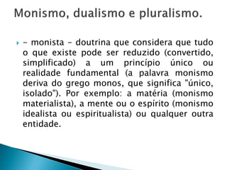   - monista - doutrina que considera que tudo
    o que existe pode ser reduzido (convertido,
    simplificado) a um princípio único ou
    realidade fundamental (a palavra monismo
    deriva do grego monos, que significa "único,
    isolado"). Por exemplo: a matéria (monismo
    materialista), a mente ou o espírito (monismo
    idealista ou espiritualista) ou qualquer outra
    entidade.
 