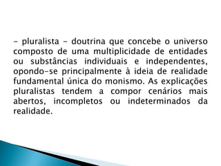 - pluralista - doutrina que concebe o universo
composto de uma multiplicidade de entidades
ou substâncias individuais e independentes,
opondo-se principalmente à ideia de realidade
fundamental única do monismo. As explicações
pluralistas tendem a compor cenários mais
abertos, incompletos ou indeterminados da
realidade.
 