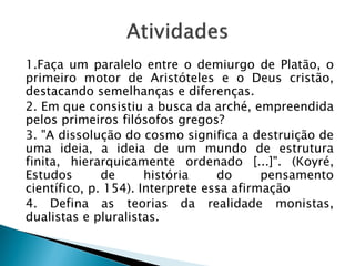 1.Faça um paralelo entre o demiurgo de Platão, o
primeiro motor de Aristóteles e o Deus cristão,
destacando semelhanças e diferenças.
2. Em que consistiu a busca da arché, empreendida
pelos primeiros filósofos gregos?
3. "A dissolução do cosmo significa a destruição de
uma ideia, a ideia de um mundo de estrutura
finita, hierarquicamente ordenado [...]". (Koyré,
Estudos       de      história    do      pensamento
científico, p. 154). Interprete essa afirmação
4. Defina as teorias da realidade monistas,
dualistas e pluralistas.
 