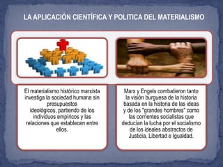 El materialismo histórico marxista
investiga la sociedad humana sin
presupuestos
ideológicos, partiendo de los
individuos empíricos y las
relaciones que establecen entre
ellos.
Marx y Engels combatieron tanto
la visión burguesa de la historia
basada en la historia de las ideas
y de los "grandes hombres" como
las corrientes socialistas que
deducían la lucha por el socialismo
de los ideales abstractos de
Justicia, Libertad e Igualdad.
LA APLICACIÓN CIENTÍFICA Y POLITICA DEL MATERIALISMO
 